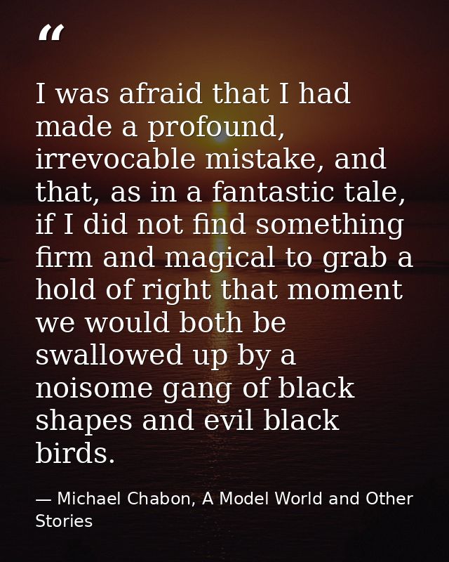 I was afraid that I had made a profound, irrevocable mistake, and that, as in a fantastic tale, if I did not find someth — Michael Chabon, A Model World and Other Stories