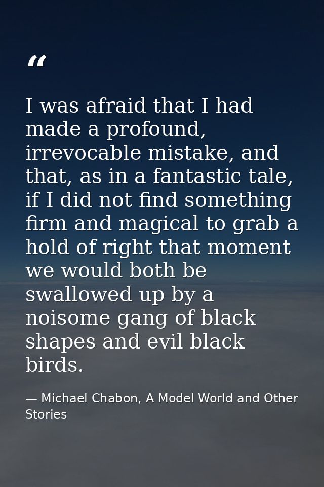 I was afraid that I had made a profound, irrevocable mistake, and that, as in a fantastic tale, if I did not find someth — Michael Chabon, A Model World and Other Stories