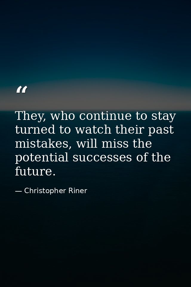 They, who continue to stay turned to watch their past mistakes, will miss the potential successes of the future. — Christopher Riner