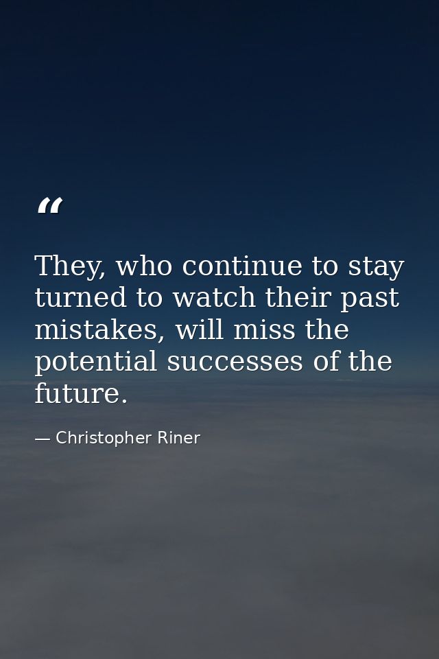 They, who continue to stay turned to watch their past mistakes, will miss the potential successes of the future. — Christopher Riner