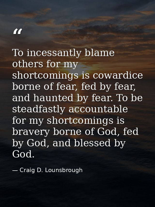 To incessantly blame others for my shortcomings is cowardice borne of fear, fed by fear, and haunted by fear. To be stea — Craig D. Lounsbrough