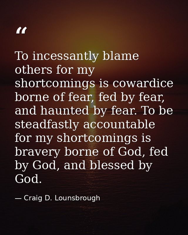 To incessantly blame others for my shortcomings is cowardice borne of fear, fed by fear, and haunted by fear. To be stea — Craig D. Lounsbrough