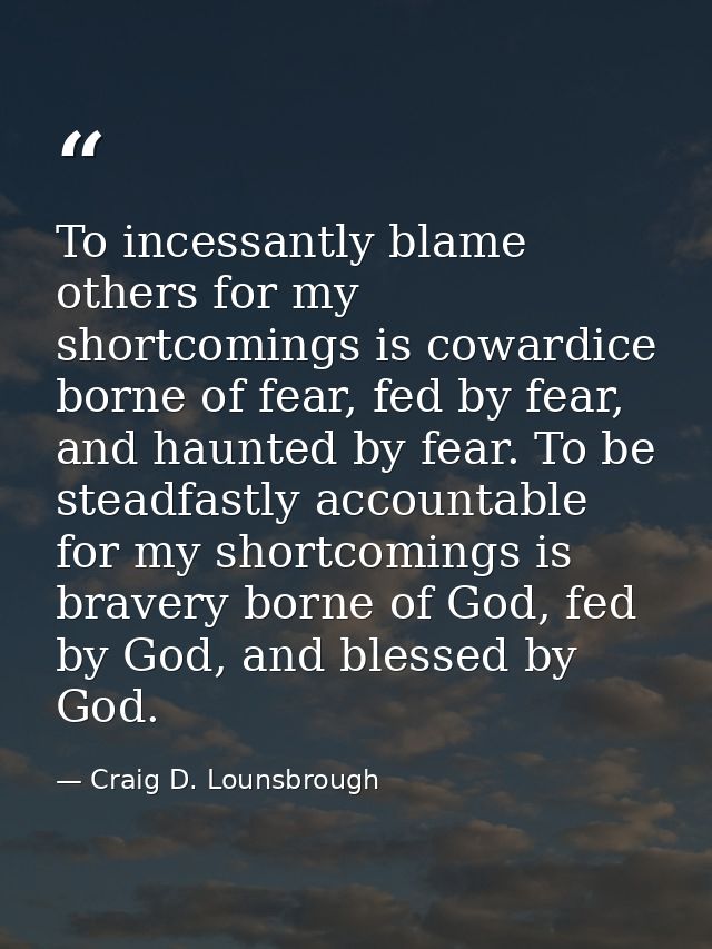 To incessantly blame others for my shortcomings is cowardice borne of fear, fed by fear, and haunted by fear. To be stea — Craig D. Lounsbrough