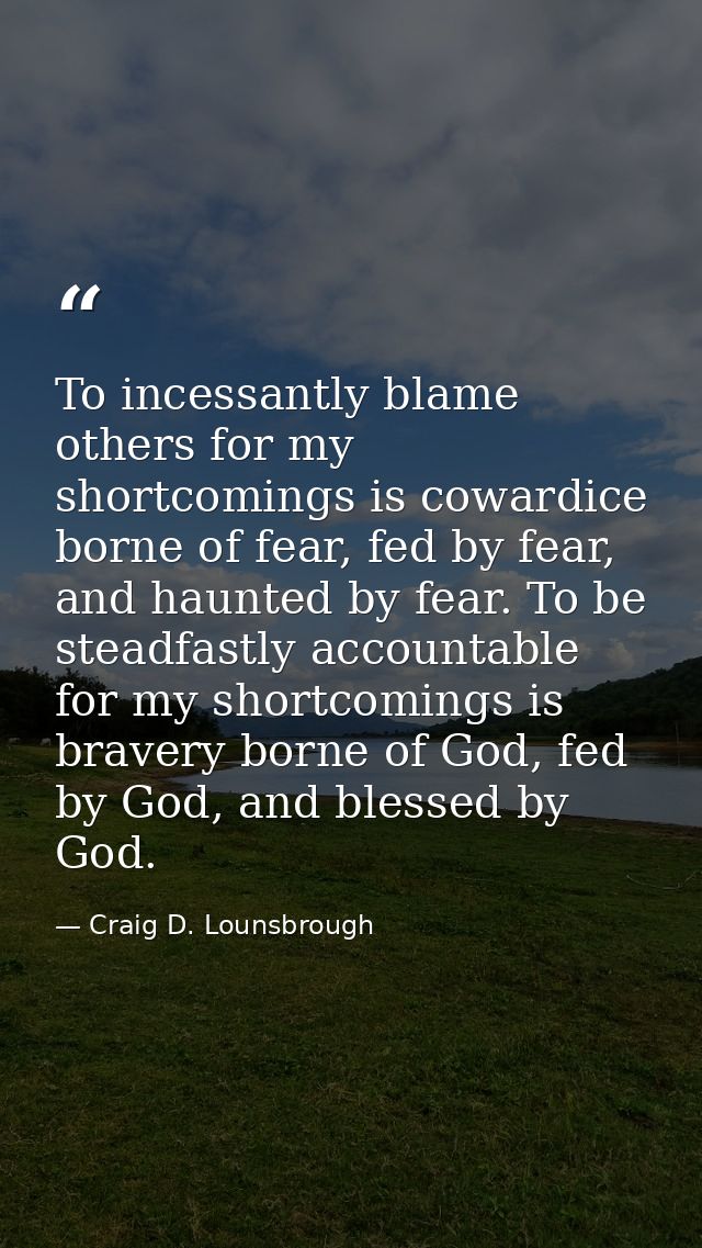 To incessantly blame others for my shortcomings is cowardice borne of fear, fed by fear, and haunted by fear. To be stea — Craig D. Lounsbrough