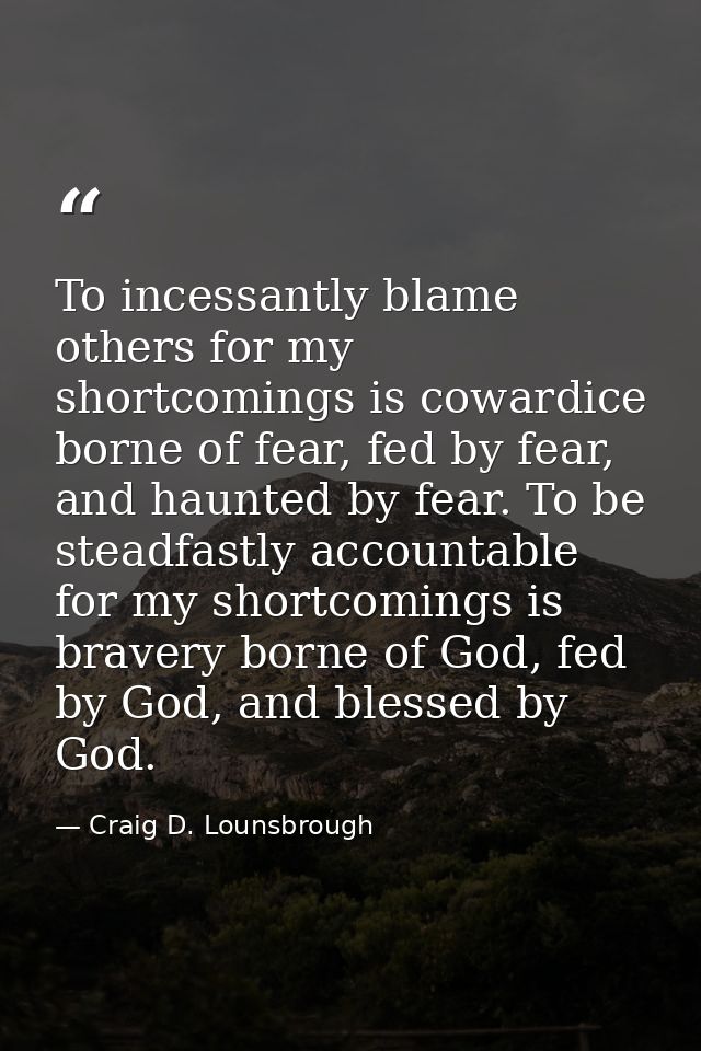 To incessantly blame others for my shortcomings is cowardice borne of fear, fed by fear, and haunted by fear. To be stea — Craig D. Lounsbrough