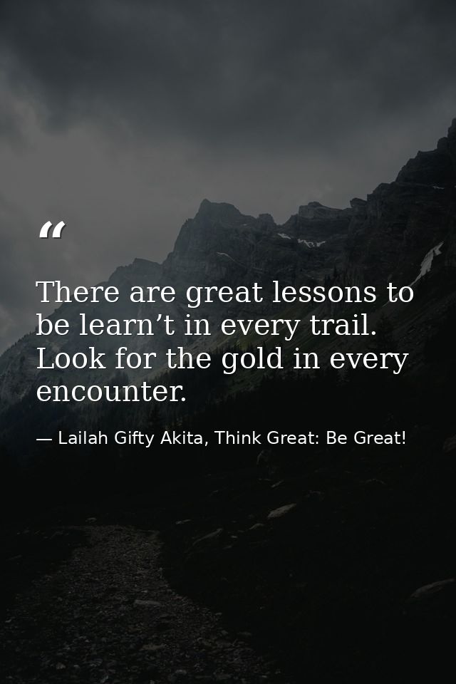 There are great lessons to be learn’t in every trail. Look for the gold in every encounter. — Lailah Gifty Akita, Think Great: Be Great!
