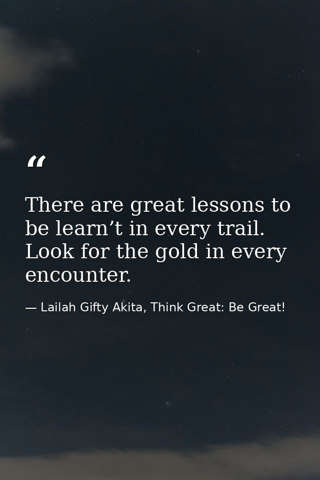 There are great lessons to be learn’t in every trail. Look for the gold in every encounter. — Lailah Gifty Akita, Think Great: Be Great!