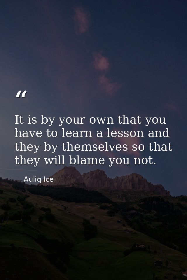 It is by your own that you have to learn a lesson and they by themselves so that they will blame you not. — Auliq Ice