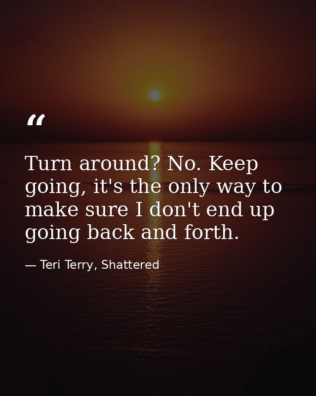Turn around? No. Keep going, it's the only way to make sure I don't end up going back and forth. — Teri Terry, Shattered