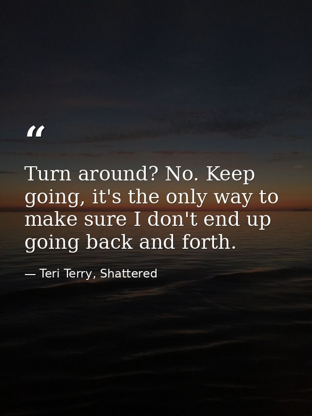 Turn around? No. Keep going, it's the only way to make sure I don't end up going back and forth. — Teri Terry, Shattered