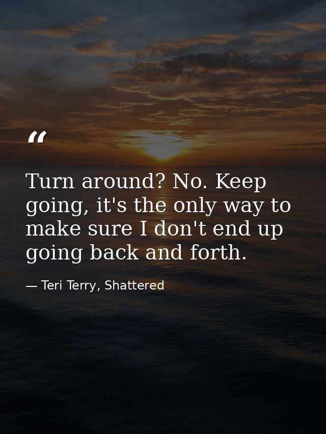 Turn around? No. Keep going, it's the only way to make sure I don't end up going back and forth. — Teri Terry, Shattered