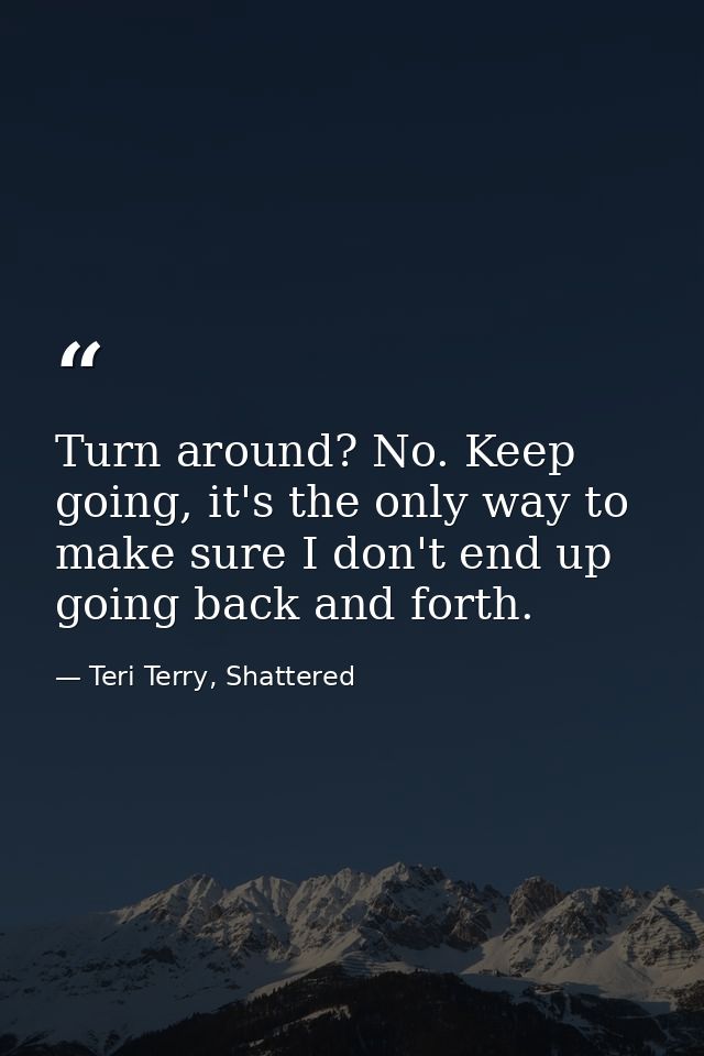 Turn around? No. Keep going, it's the only way to make sure I don't end up going back and forth. — Teri Terry, Shattered