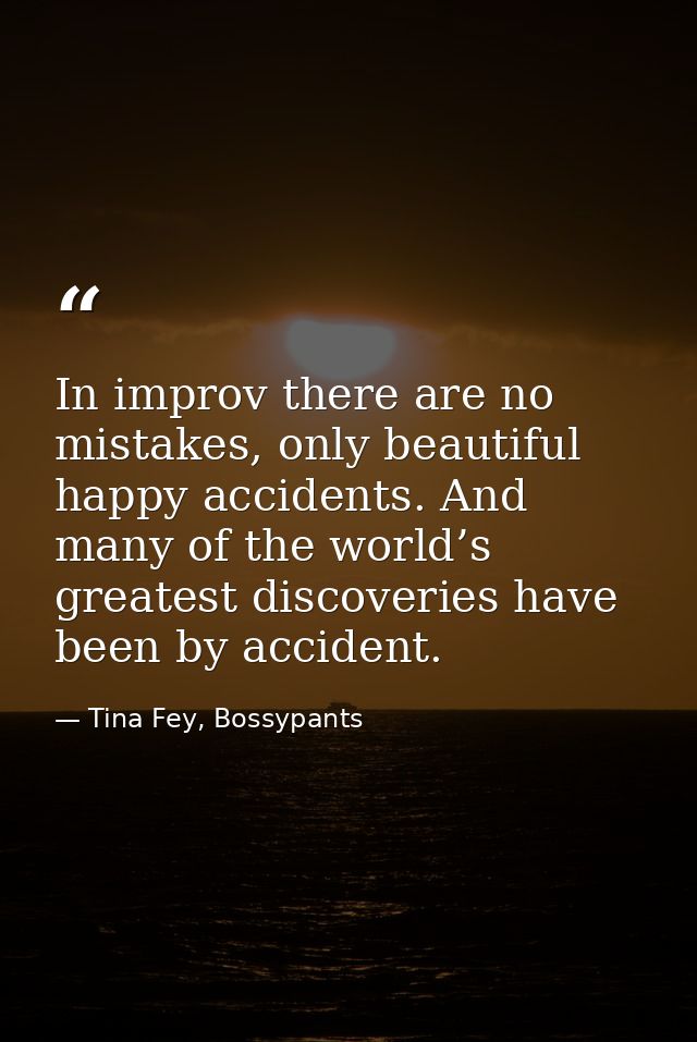 In improv there are no mistakes, only beautiful happy accidents. And many of the world’s greatest discoveries have been  — Tina Fey, Bossypants