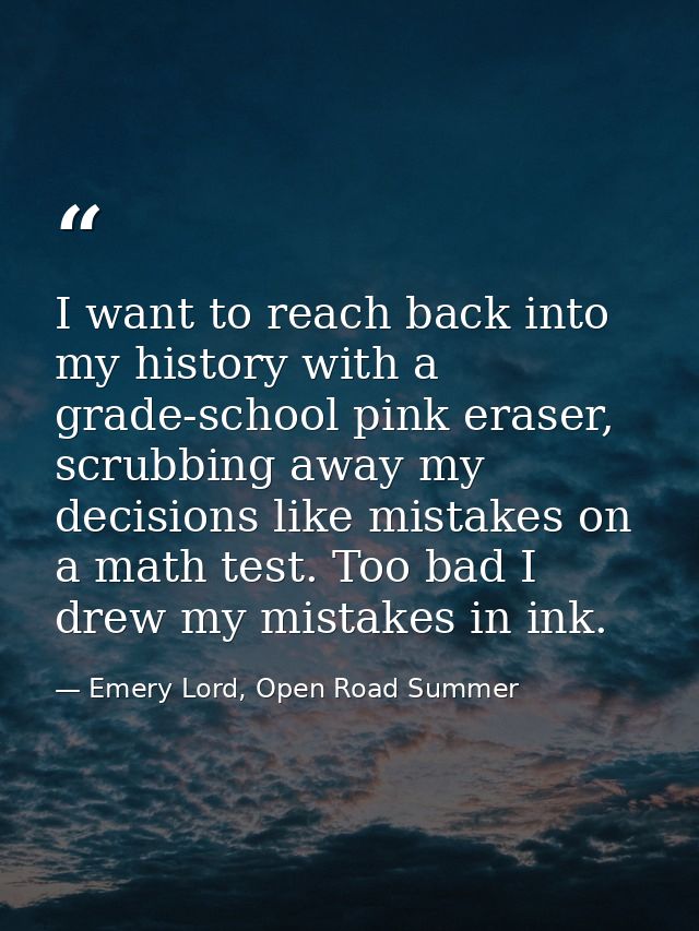 I want to reach back into my history with a grade-school pink eraser, scrubbing away my decisions like mistakes on a mat — Emery Lord, Open Road Summer