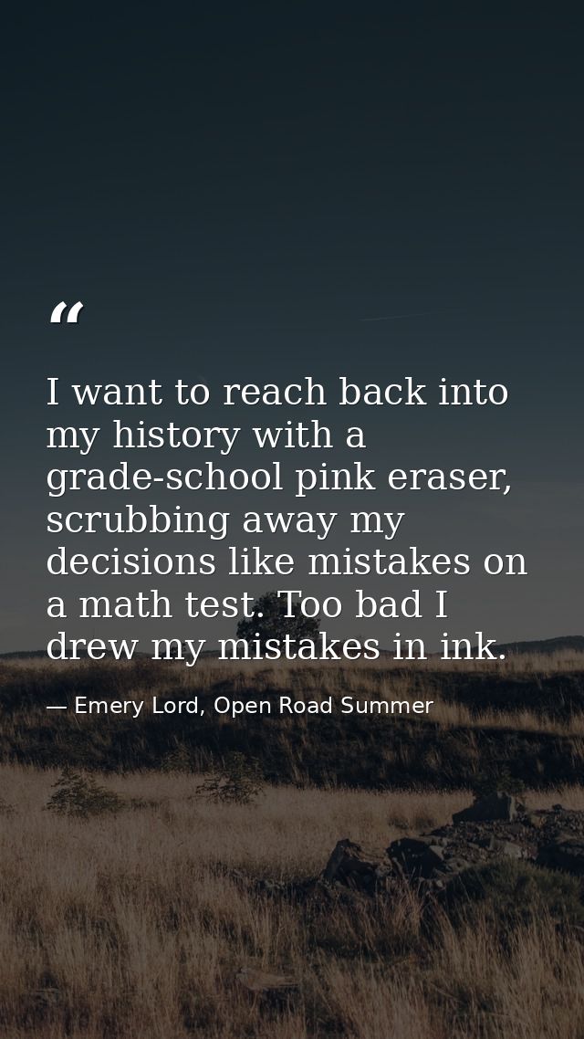 I want to reach back into my history with a grade-school pink eraser, scrubbing away my decisions like mistakes on a mat — Emery Lord, Open Road Summer