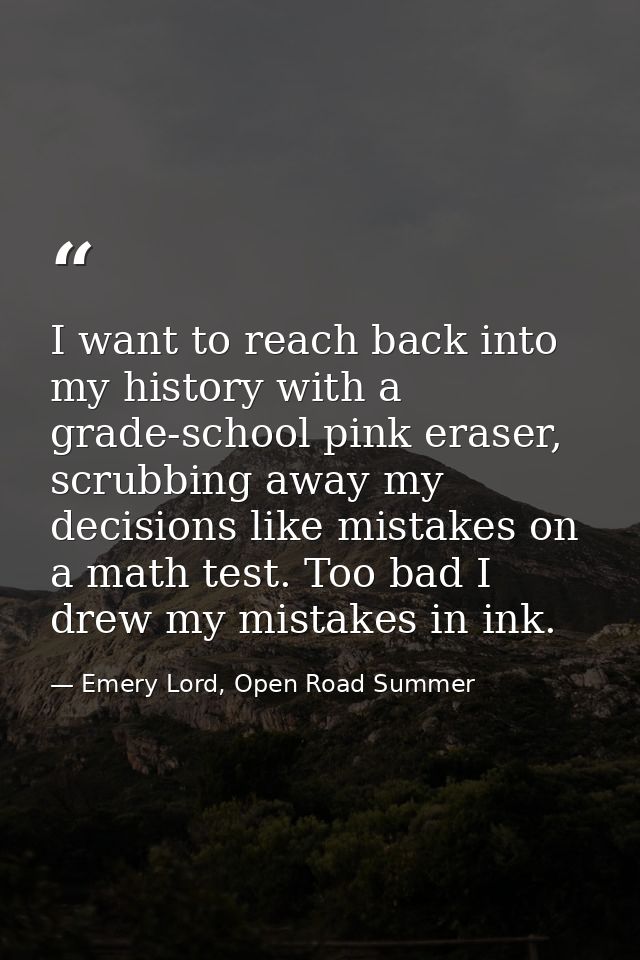 I want to reach back into my history with a grade-school pink eraser, scrubbing away my decisions like mistakes on a mat — Emery Lord, Open Road Summer
