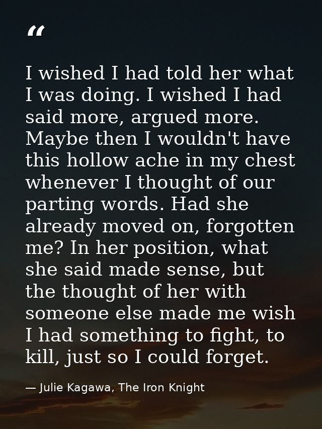 I wished I had told her what I was doing. I wished I had said more, argued more. Maybe then I wouldn't have this hollow  — Julie Kagawa, The Iron Knight