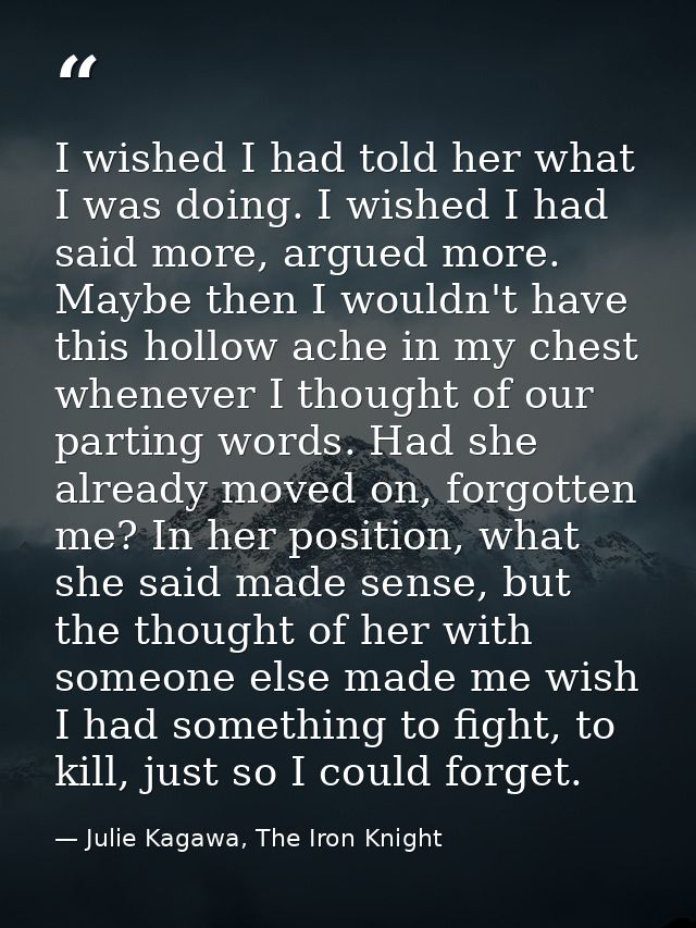 I wished I had told her what I was doing. I wished I had said more, argued more. Maybe then I wouldn't have this hollow  — Julie Kagawa, The Iron Knight