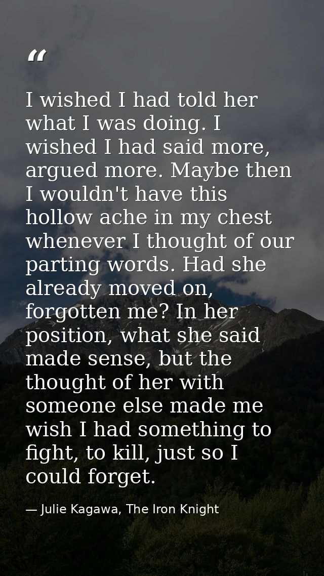 I wished I had told her what I was doing. I wished I had said more, argued more. Maybe then I wouldn't have this hollow  — Julie Kagawa, The Iron Knight