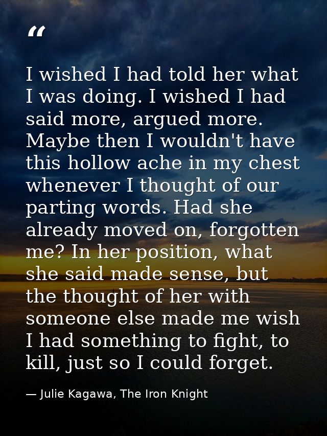 I wished I had told her what I was doing. I wished I had said more, argued more. Maybe then I wouldn't have this hollow  — Julie Kagawa, The Iron Knight