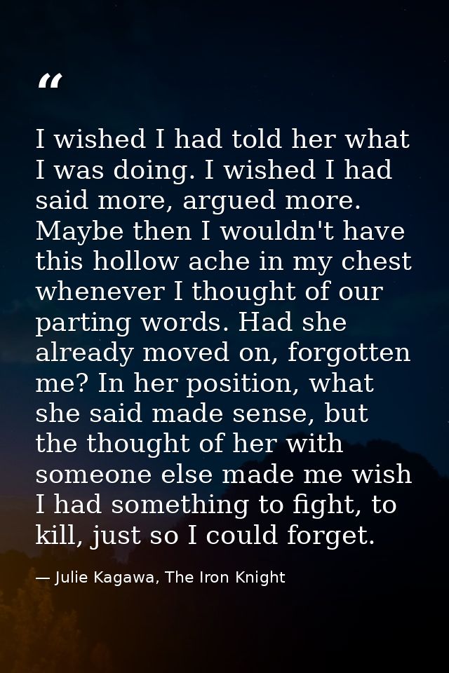 I wished I had told her what I was doing. I wished I had said more, argued more. Maybe then I wouldn't have this hollow  — Julie Kagawa, The Iron Knight