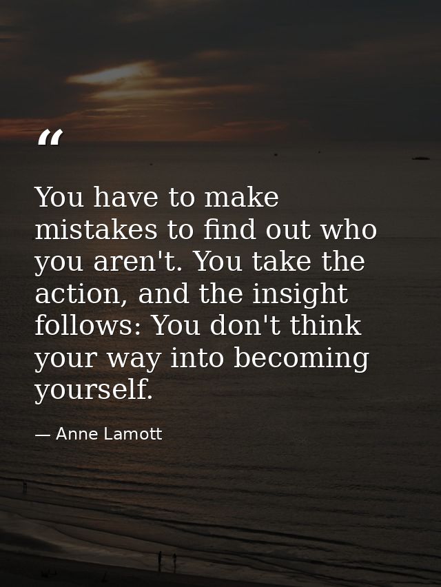 You have to make mistakes to find out who you aren't. You take the action, and the insight follows: You don't think your — Anne Lamott