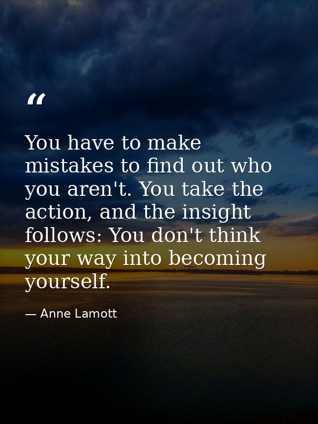 You have to make mistakes to find out who you aren't. You take the action, and the insight follows: You don't think your — Anne Lamott