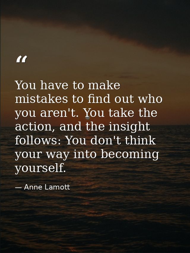 You have to make mistakes to find out who you aren't. You take the action, and the insight follows: You don't think your — Anne Lamott