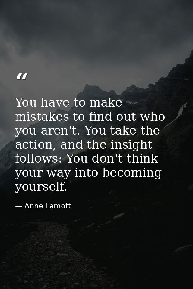 You have to make mistakes to find out who you aren't. You take the action, and the insight follows: You don't think your — Anne Lamott