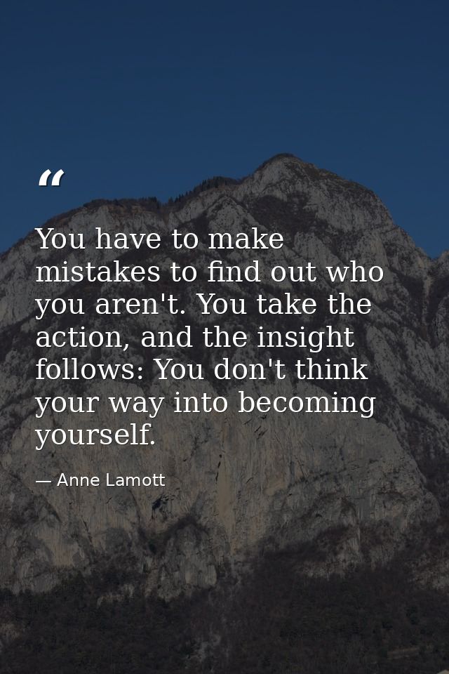 You have to make mistakes to find out who you aren't. You take the action, and the insight follows: You don't think your — Anne Lamott