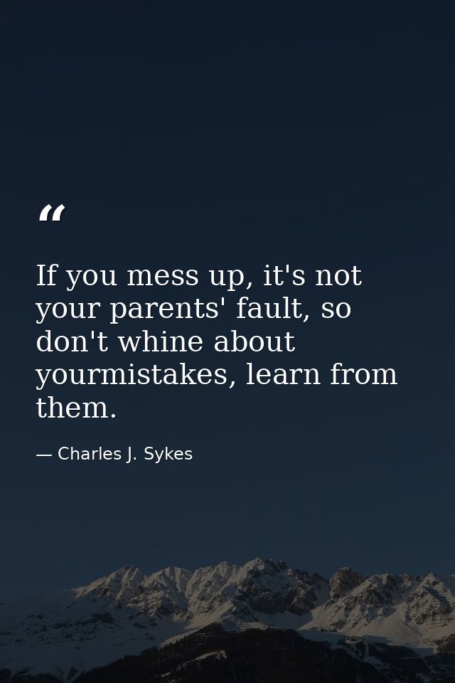 If you mess up, it's not your parents' fault, so don't whine about yourmistakes, learn from them. — Charles J. Sykes