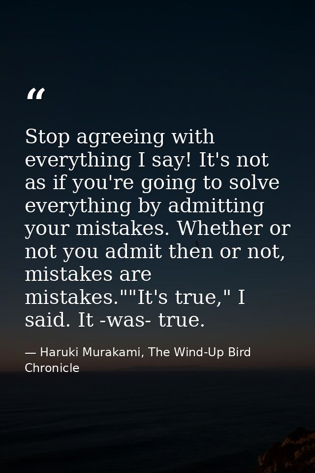 Stop agreeing with everything I say! It's not as if you're going to solve everything by admitting your mistakes. Whether — Haruki Murakami, The Wind-Up Bird Chronicle