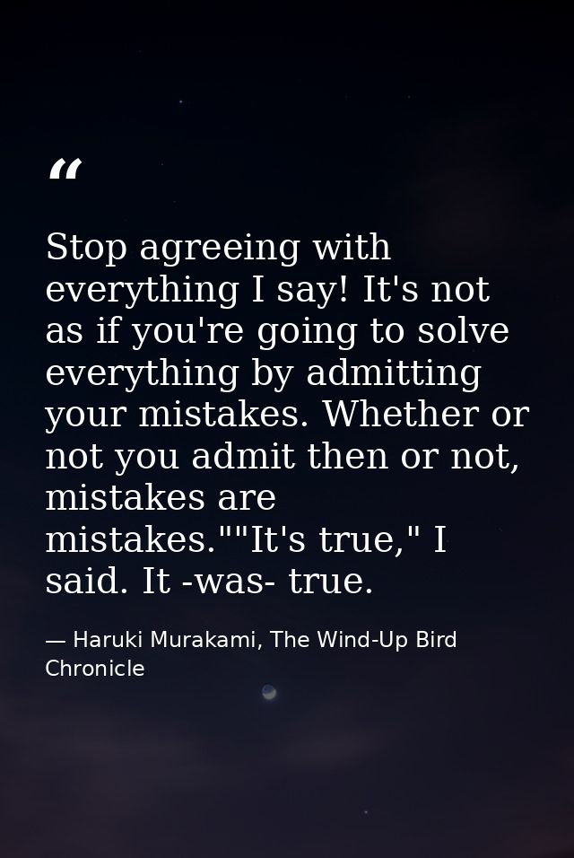 Stop agreeing with everything I say! It's not as if you're going to solve everything by admitting your mistakes. Whether — Haruki Murakami, The Wind-Up Bird Chronicle