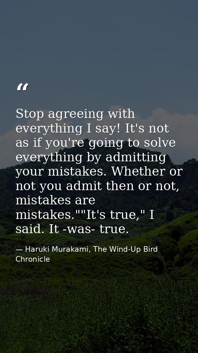Stop agreeing with everything I say! It's not as if you're going to solve everything by admitting your mistakes. Whether — Haruki Murakami, The Wind-Up Bird Chronicle