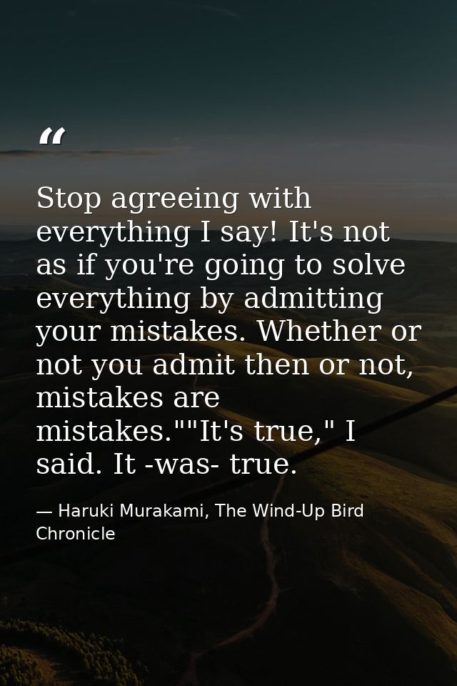 Stop agreeing with everything I say! It's not as if you're going to solve everything by admitting your mistakes. Whether — Haruki Murakami, The Wind-Up Bird Chronicle