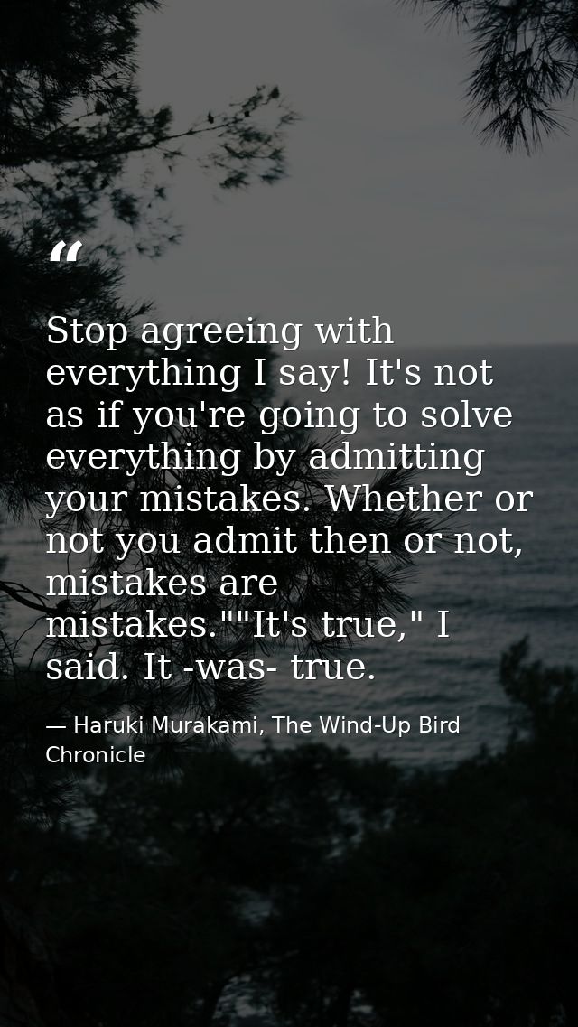 Stop agreeing with everything I say! It's not as if you're going to solve everything by admitting your mistakes. Whether — Haruki Murakami, The Wind-Up Bird Chronicle