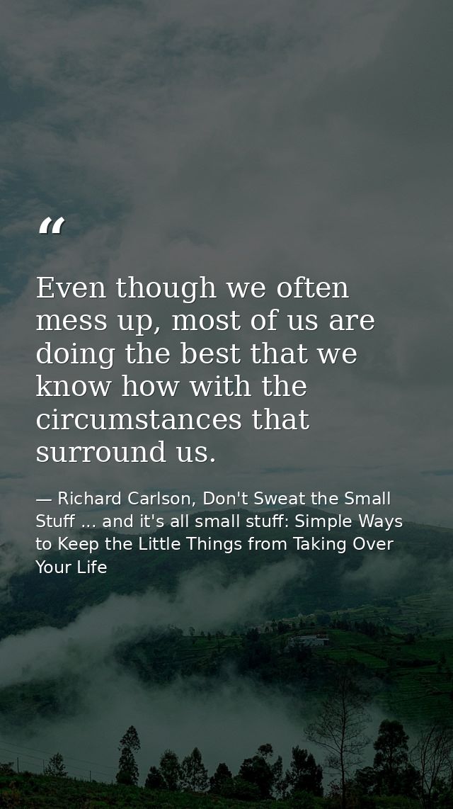 Even though we often mess up, most of us are doing the best that we know how with the circumstances that surround us. — Richard Carlson, Don't Sweat the Small Stuff ... and it's all small stuff: Simple Ways to Keep the Little Things from Taking Over Your Life
