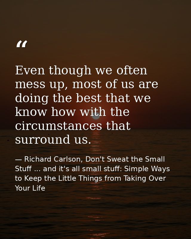Even though we often mess up, most of us are doing the best that we know how with the circumstances that surround us. — Richard Carlson, Don't Sweat the Small Stuff ... and it's all small stuff: Simple Ways to Keep the Little Things from Taking Over Your Life