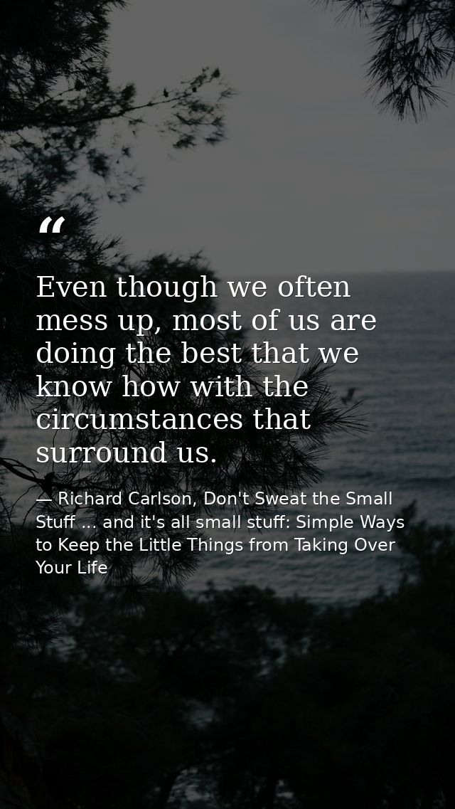 Even though we often mess up, most of us are doing the best that we know how with the circumstances that surround us. — Richard Carlson, Don't Sweat the Small Stuff ... and it's all small stuff: Simple Ways to Keep the Little Things from Taking Over Your Life