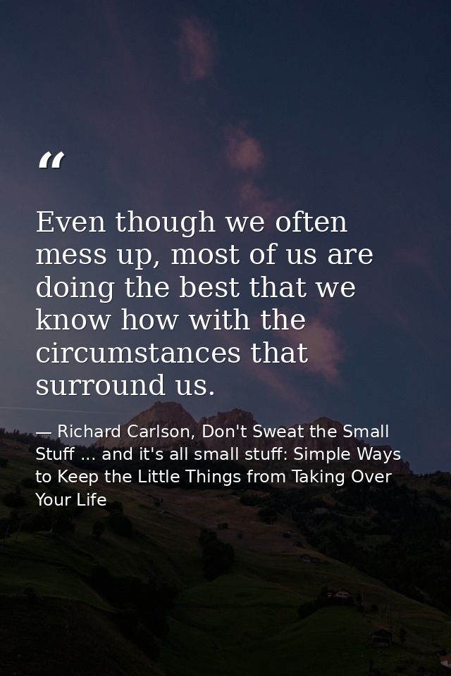Even though we often mess up, most of us are doing the best that we know how with the circumstances that surround us. — Richard Carlson, Don't Sweat the Small Stuff ... and it's all small stuff: Simple Ways to Keep the Little Things from Taking Over Your Life