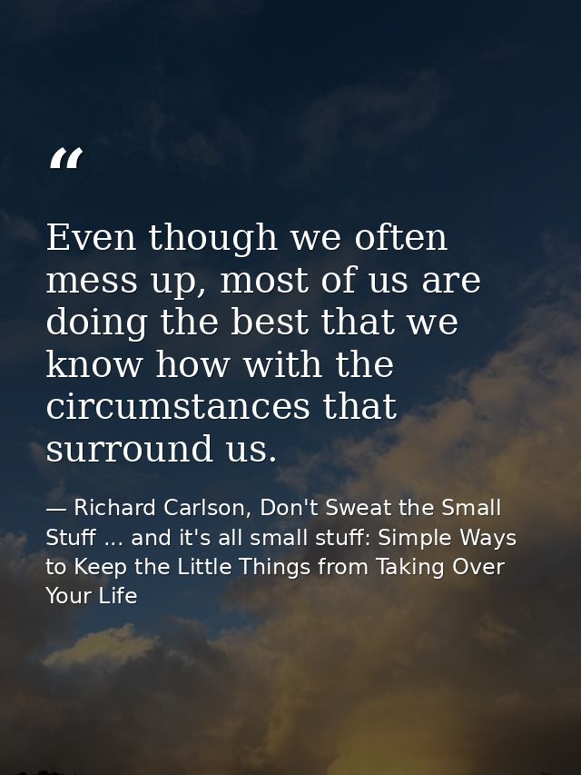 Even though we often mess up, most of us are doing the best that we know how with the circumstances that surround us. — Richard Carlson, Don't Sweat the Small Stuff ... and it's all small stuff: Simple Ways to Keep the Little Things from Taking Over Your Life