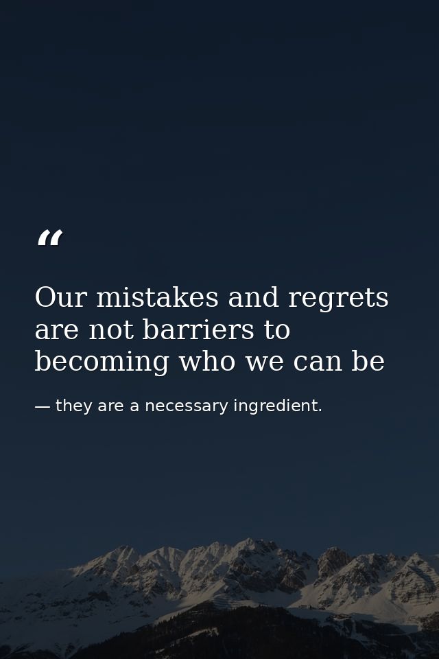 Our mistakes and regrets are not barriers to becoming who we can be — they are a necessary ingredient.
