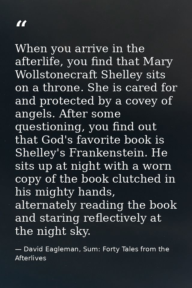 When you arrive in the afterlife, you find that Mary Wollstonecraft Shelley sits on a throne. She is cared for and prote — David Eagleman, Sum: Forty Tales from the Afterlives