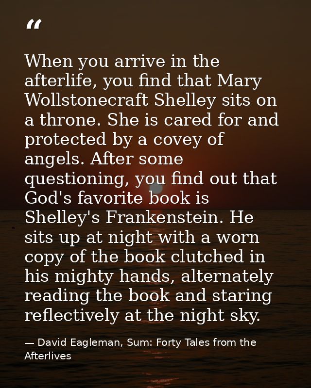 When you arrive in the afterlife, you find that Mary Wollstonecraft Shelley sits on a throne. She is cared for and prote — David Eagleman, Sum: Forty Tales from the Afterlives