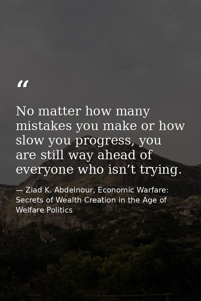 No matter how many mistakes you make or how slow you progress, you are still way ahead of everyone who isn’t trying. — Ziad K. Abdelnour, Economic Warfare: Secrets of Wealth Creation in the Age of Welfare Politics