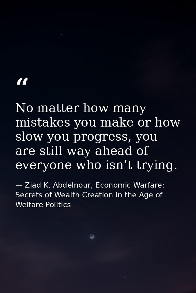 No matter how many mistakes you make or how slow you progress, you are still way ahead of everyone who isn’t trying. — Ziad K. Abdelnour, Economic Warfare: Secrets of Wealth Creation in the Age of Welfare Politics