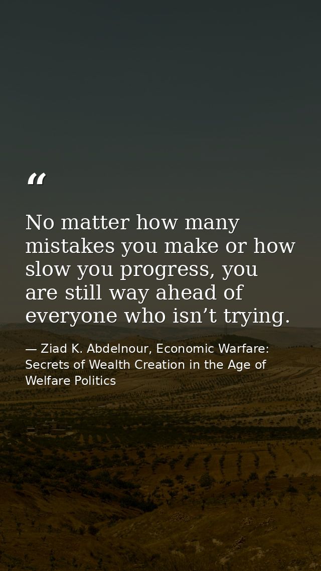 No matter how many mistakes you make or how slow you progress, you are still way ahead of everyone who isn’t trying. — Ziad K. Abdelnour, Economic Warfare: Secrets of Wealth Creation in the Age of Welfare Politics