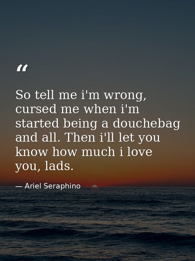 So tell me i'm wrong, cursed me when i'm started being a douchebag and all. Then i'll let you know how much i love you,  — Ariel Seraphino