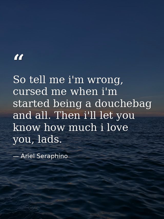 So tell me i'm wrong, cursed me when i'm started being a douchebag and all. Then i'll let you know how much i love you,  — Ariel Seraphino