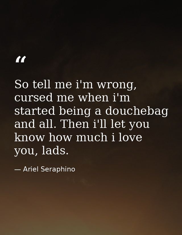 So tell me i'm wrong, cursed me when i'm started being a douchebag and all. Then i'll let you know how much i love you,  — Ariel Seraphino